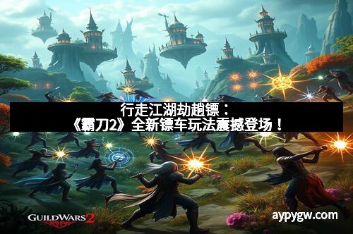 行走江湖劫趟镖：《霸刀2》全新镖车玩法震撼登场！